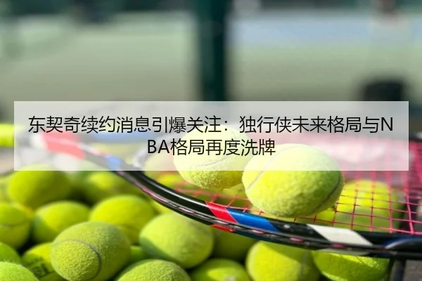 东契奇续约消息引爆关注：独行侠未来格局与NBA格局再度洗牌
