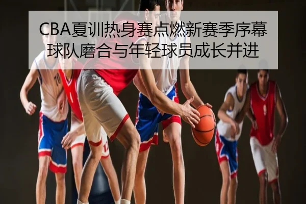 CBA夏训热身赛点燃新赛季序幕 球队磨合与年轻球员成长并进