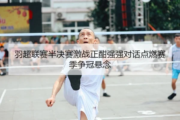 羽超联赛半决赛激战正酣强强对话点燃赛季争冠悬念