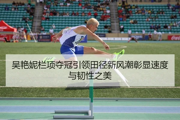 吴艳妮栏项夺冠引领田径新风潮彰显速度与韧性之美