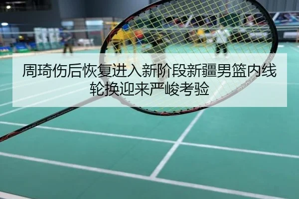 周琦伤后恢复进入新阶段新疆男篮内线轮换迎来严峻考验