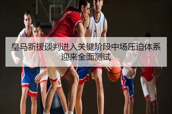 皇马新援谈判进入关键阶段中场压迫体系迎来全面测试