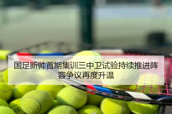 国足新帅首期集训三中卫试验持续推进阵容争议再度升温