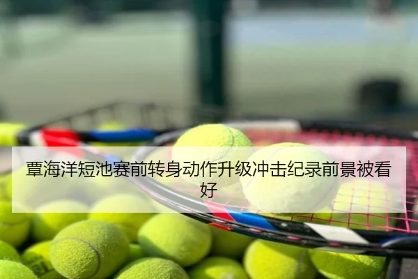 覃海洋短池赛前转身动作升级冲击纪录前景被看好