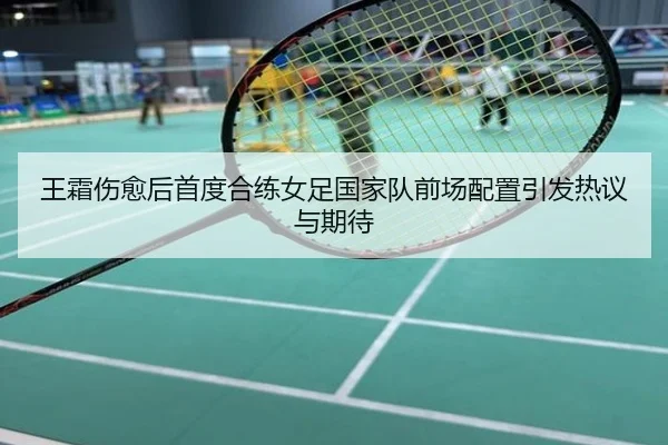 王霜伤愈后首度合练女足国家队前场配置引发热议与期待