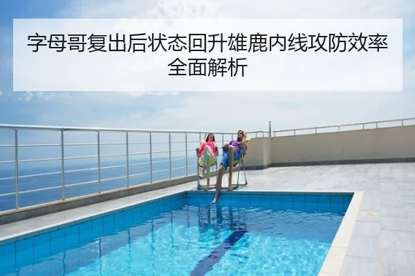 字母哥复出后状态回升雄鹿内线攻防效率全面解析